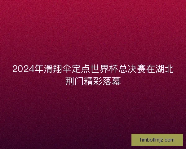 2024年滑翔伞定点世界杯总决赛在湖北荆门精彩落幕