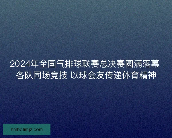 2024年全国气排球联赛总决赛圆满落幕 各队同场竞技 以球会友传递体育精神