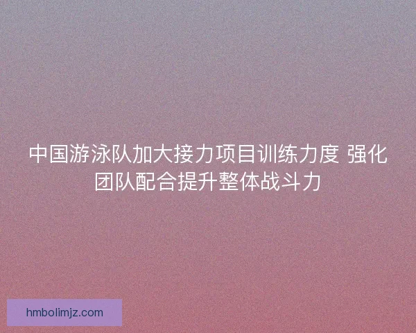 中国游泳队加大接力项目训练力度 强化团队配合提升整体战斗力