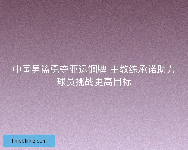 中国男篮勇夺亚运铜牌 主教练承诺助力球员挑战更高目标