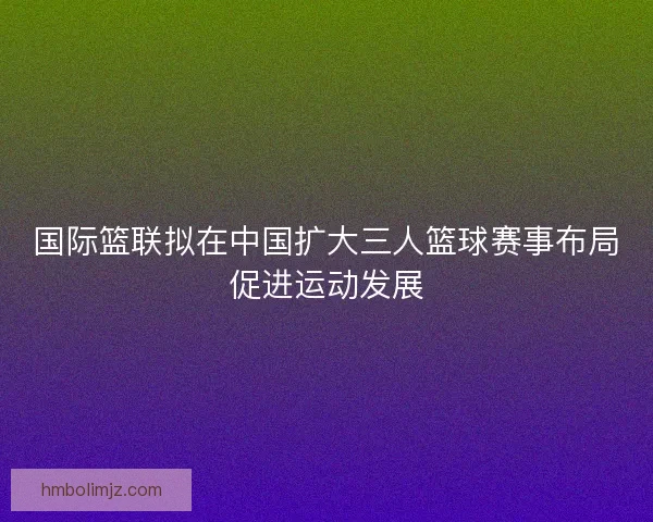国际篮联拟在中国扩大三人篮球赛事布局促进运动发展
