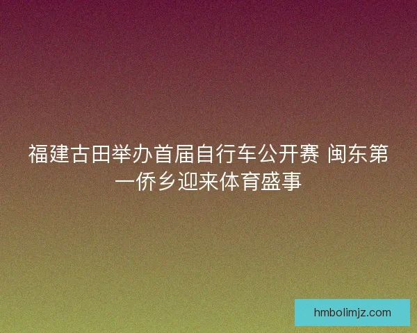 福建古田举办首届自行车公开赛 闽东第一侨乡迎来体育盛事