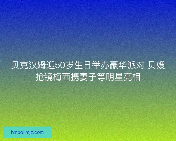贝克汉姆迎50岁生日举办豪华派对 贝嫂抢镜梅西携妻子等明星亮相