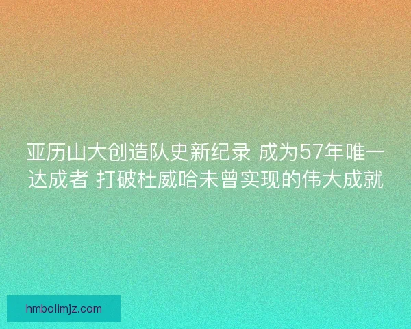 亚历山大创造队史新纪录 成为57年唯一达成者 打破杜威哈未曾实现的伟大成就