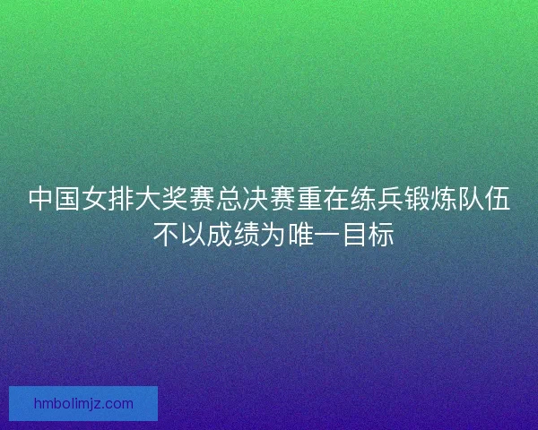 中国女排大奖赛总决赛重在练兵锻炼队伍 不以成绩为唯一目标
