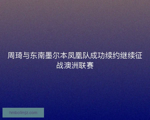 周琦与东南墨尔本凤凰队成功续约继续征战澳洲联赛